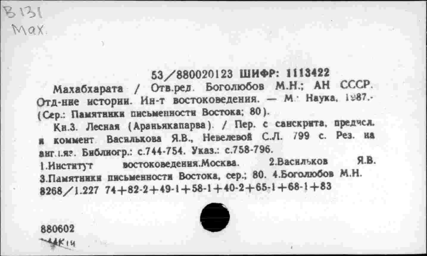 ﻿^лах
53/880020123 ШИФР: 1113422
Махабхарата / Отв.ред Боголюбов М.Н.; АН СССР. Отд-ние истории. Ин-т востоковедения. — М Наука, 1у87,-(Сер.: Памятника письменности Востока; 80).
Кн.З. Лесная (Араньякапарва). / Пер. с санскрита, предчсл. я коммент Василькова Я.В., Невелевой С.Л. /99 с. Рез. на анг 1.я?. Библиогр.: с.744-754. Указ.: с.758-796.
I.Институт	востоковедения.Москва. 2.Василъков Я.В.
3.Памятники письменности Востока, сер.; 80. 4.Боголюбов М.Н. 8268/1.227 744-82-2 + 49-1 + 58-1 + 40-24-65-14-68-14-83
880602